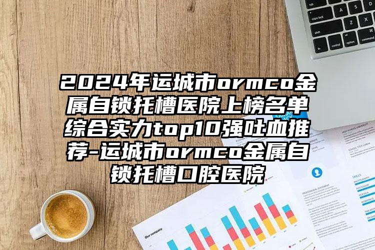 2024年运城市ormco金属自锁托槽医院上榜名单综合实力top10强吐血推荐-运城市ormco金属自锁托槽口腔医院