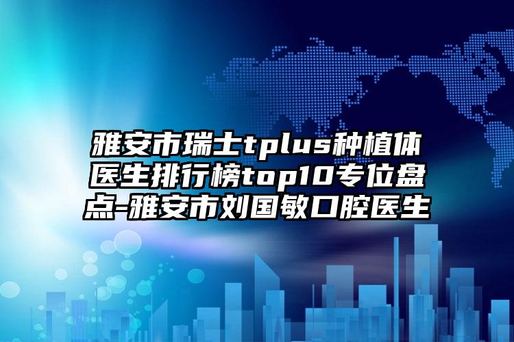 雅安市瑞士tplus种植体医生排行榜top10专位盘点-雅安市刘国敏口腔医生