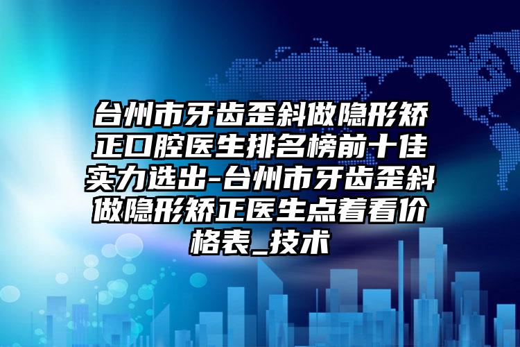 台州市牙齿歪斜做隐形矫正口腔医生排名榜前十佳实力选出-台州市牙齿歪斜做隐形矫正医生点着看价格表_技术