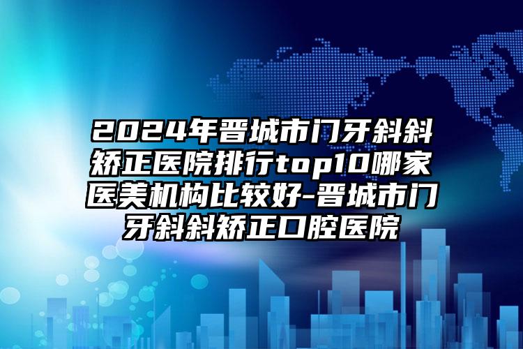 2024年晋城市门牙斜斜矫正医院排行top10哪家医美机构比较好-晋城市门牙斜斜矫正口腔医院