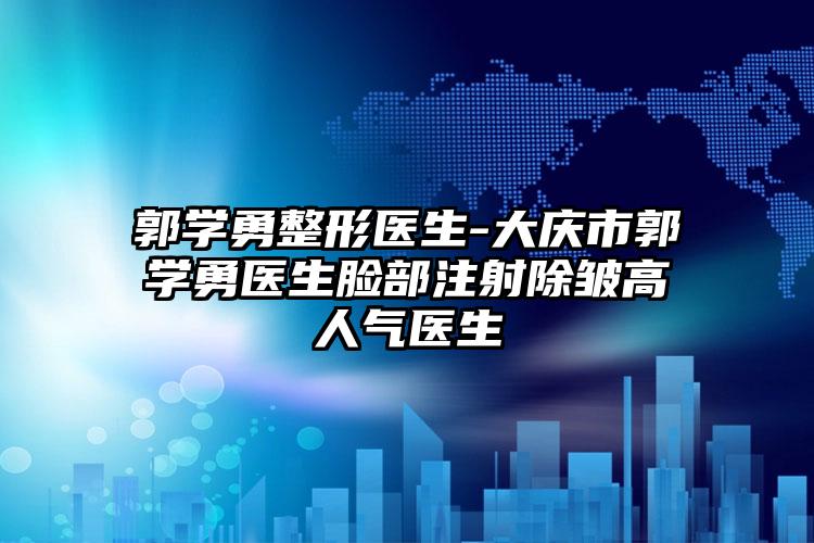 郭学勇整形医生-大庆市郭学勇医生脸部注射除皱高人气医生