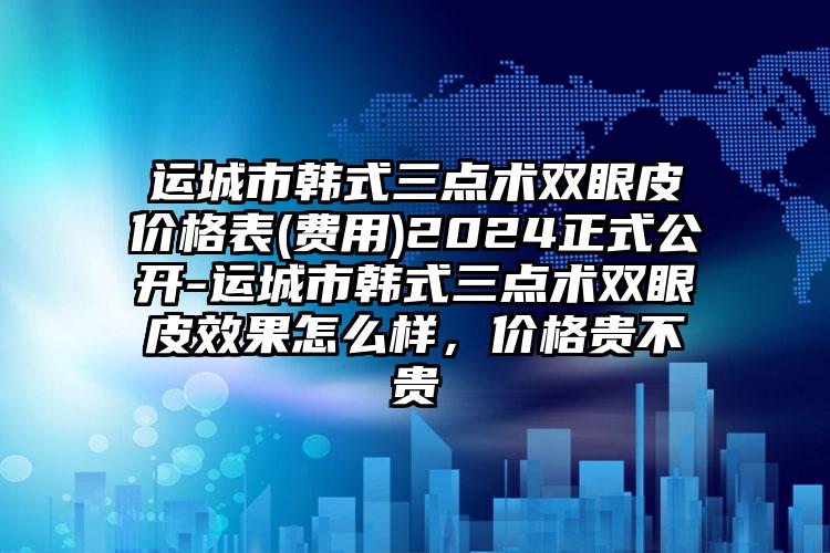 运城市韩式三点术双眼皮价格表(费用)2024正式公开-运城市韩式三点术双眼皮效果怎么样，价格贵不贵