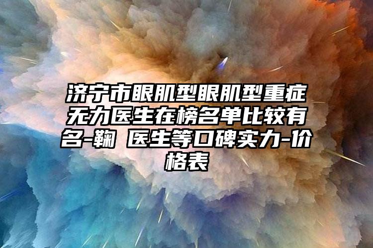 济宁市眼肌型眼肌型重症无力医生在榜名单比较有名-鞠燚医生等口碑实力-价格表