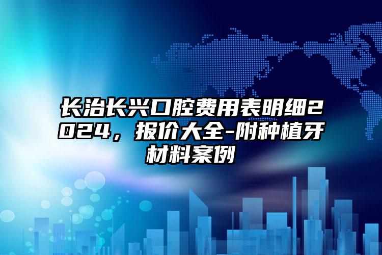 长治长兴口腔费用表明细2024，报价大全-附种植牙材料案例