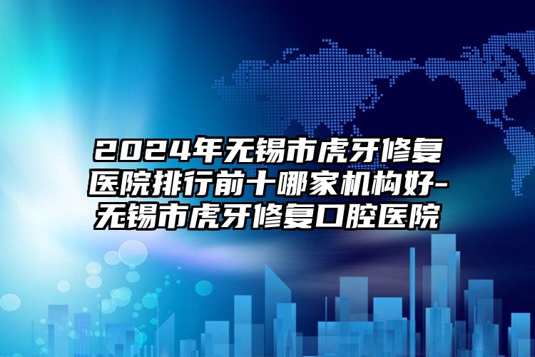 2024年无锡市虎牙修复医院排行前十哪家机构好-无锡市虎牙修复口腔医院