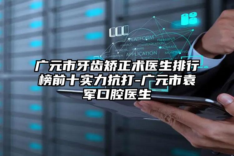 广元市牙齿矫正术医生排行榜前十实力抗打-广元市袁军口腔医生