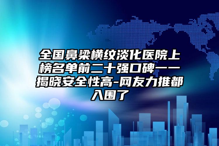 全国鼻梁横纹淡化医院上榜名单前二十强口碑一一揭晓安全性高-网友力推都入围了