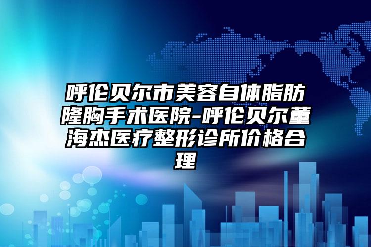 呼伦贝尔市美容自体脂肪隆胸手术医院-呼伦贝尔董海杰医疗整形诊所价格合理