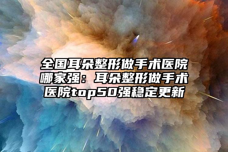 全国耳朵整形做手术医院哪家强：耳朵整形做手术医院top50强稳定更新