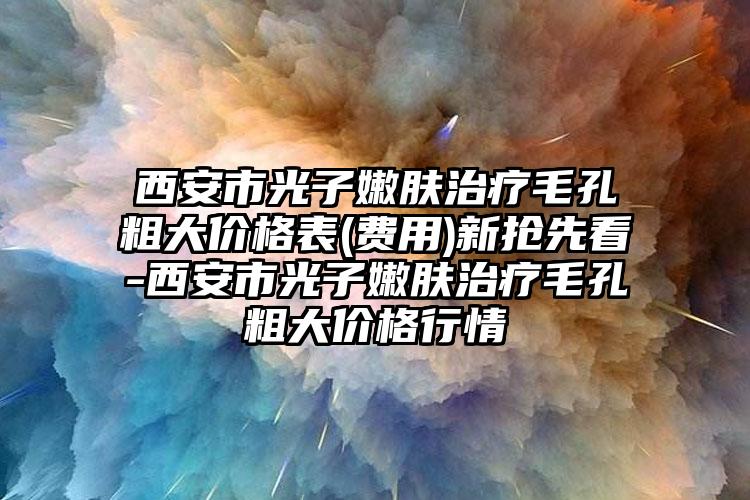 西安市光子嫩肤治疗毛孔粗大价格表(费用)新抢先看-西安市光子嫩肤治疗毛孔粗大价格行情