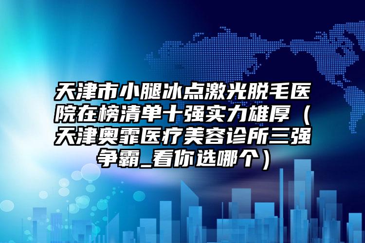 天津市小腿冰点激光脱毛医院在榜清单十强实力雄厚（天津奥霏医疗美容诊所三强争霸_看你选哪个）