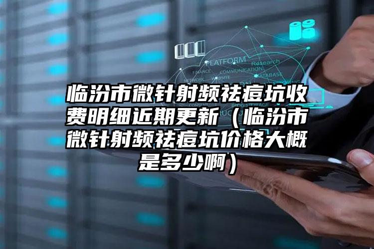 临汾市微针射频祛痘坑收费明细近期更新（临汾市微针射频祛痘坑价格大概是多少啊）