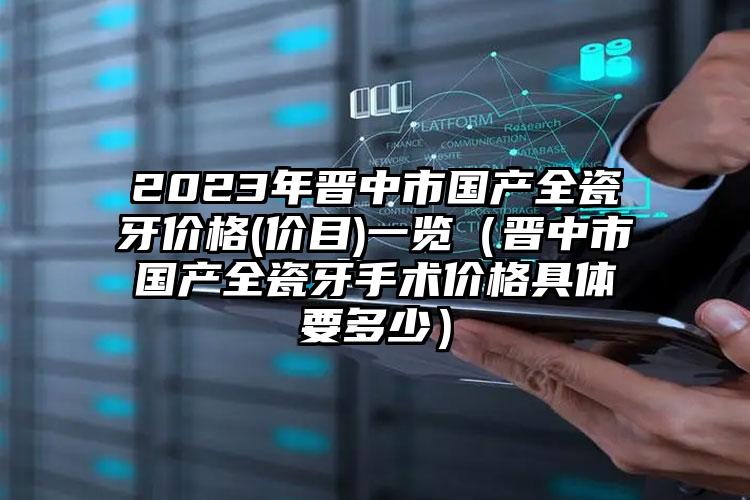 2023年晋中市国产全瓷牙价格(价目)一览（晋中市国产全瓷牙手术价格具体要多少）