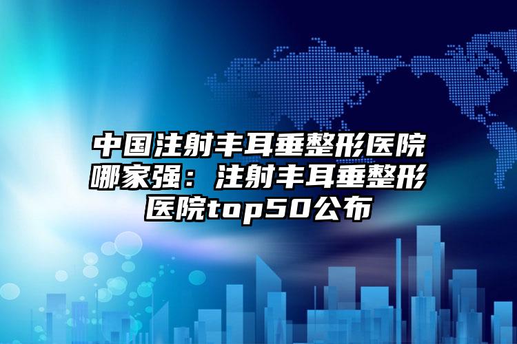 中国注射丰耳垂整形医院哪家强：注射丰耳垂整形医院top50公布