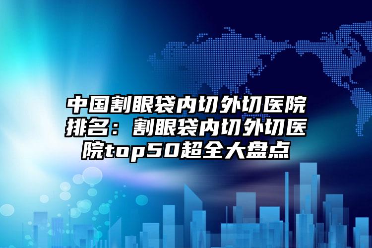 中国割眼袋内切外切医院排名：割眼袋内切外切医院top50超全大盘点