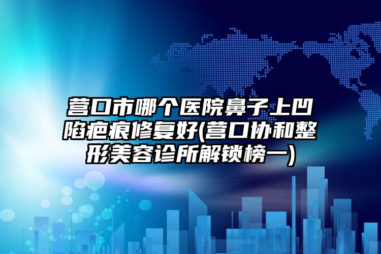 营口市哪个医院鼻子上凹陷疤痕修复好(营口协和整形美容诊所解锁榜一)