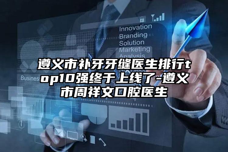 遵义市补牙牙缝医生排行top10强终于上线了-遵义市周祥文口腔医生