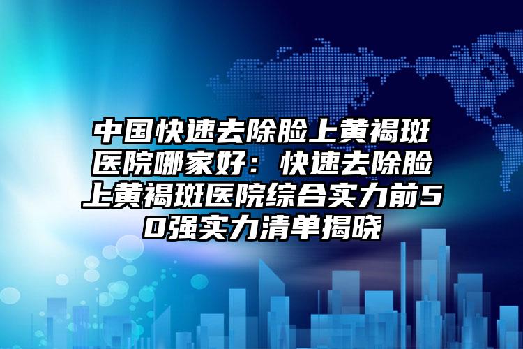 中国快速去除脸上黄褐斑医院哪家好：快速去除脸上黄褐斑医院综合实力前50强实力清单揭晓