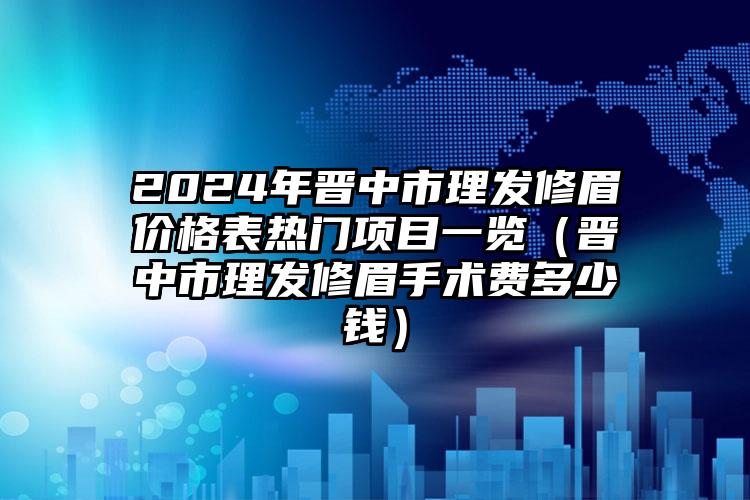 2024年晋中市理发修眉价格表热门项目一览（晋中市理发修眉手术费多少钱）