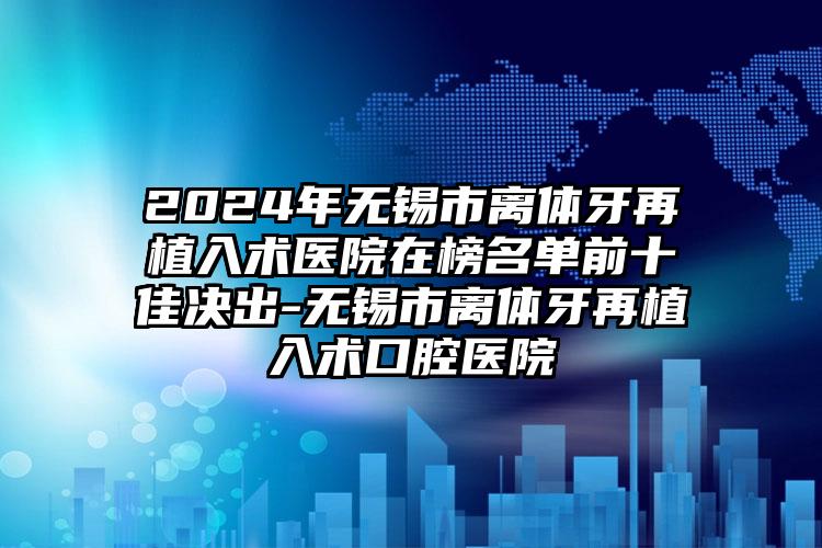 2024年无锡市离体牙再植入术医院在榜名单前十佳决出-无锡市离体牙再植入术口腔医院