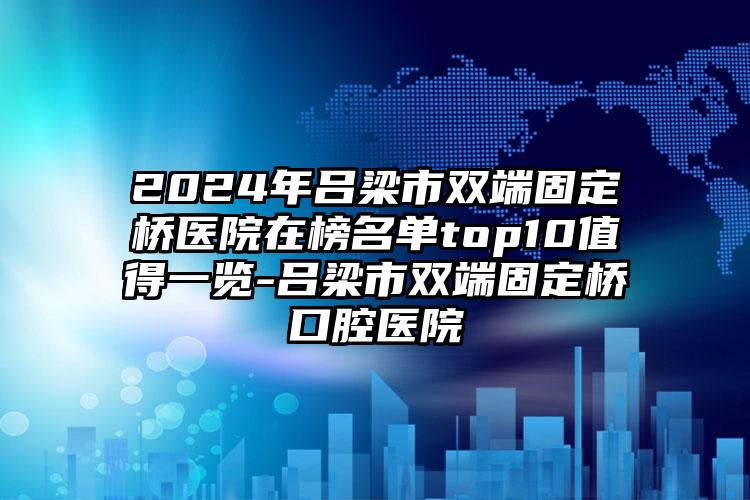 2024年吕梁市双端固定桥医院在榜名单top10值得一览-吕梁市双端固定桥口腔医院