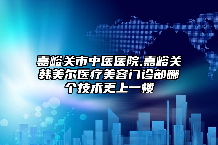 嘉峪关市中医医院,嘉峪关韩美尔医疗美容门诊部哪个技术更上一楼