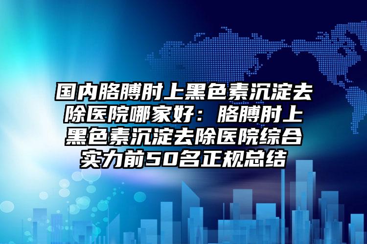 国内胳膊肘上黑色素沉淀去除医院哪家好：胳膊肘上黑色素沉淀去除医院综合实力前50名正规总结