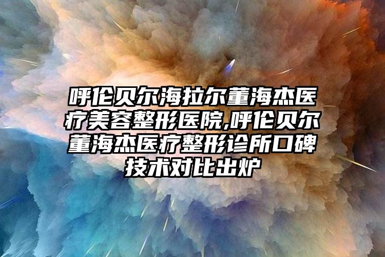 呼伦贝尔海拉尔董海杰医疗美容整形医院,呼伦贝尔董海杰医疗整形诊所口碑技术对比出炉