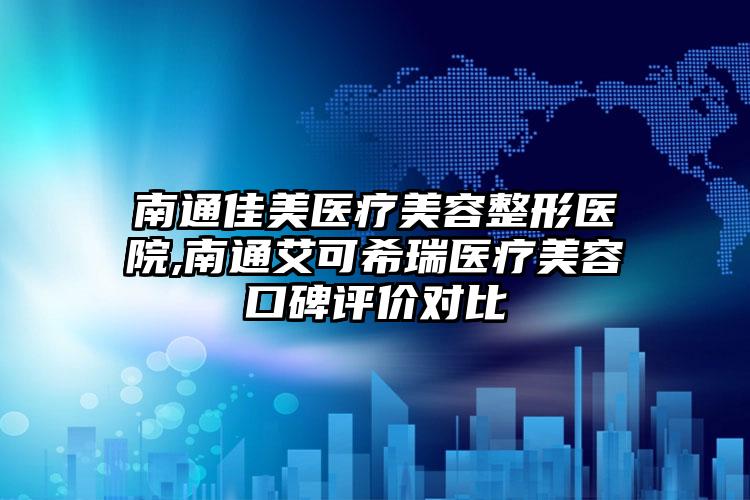 南通佳美医疗美容整形医院,南通艾可希瑞医疗美容口碑评价对比