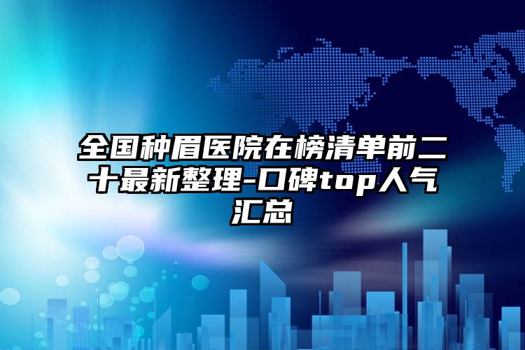 全国种眉医院在榜清单前二十最新整理-口碑top人气汇总