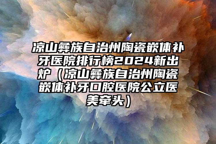 凉山彝族自治州陶瓷嵌体补牙医院排行榜2024新出炉（凉山彝族自治州陶瓷嵌体补牙口腔医院公立医美牵头）