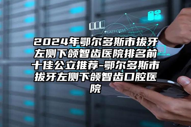 2024年鄂尔多斯市拔牙左侧下颌智齿医院排名前十佳公立推荐-鄂尔多斯市拔牙左侧下颌智齿口腔医院