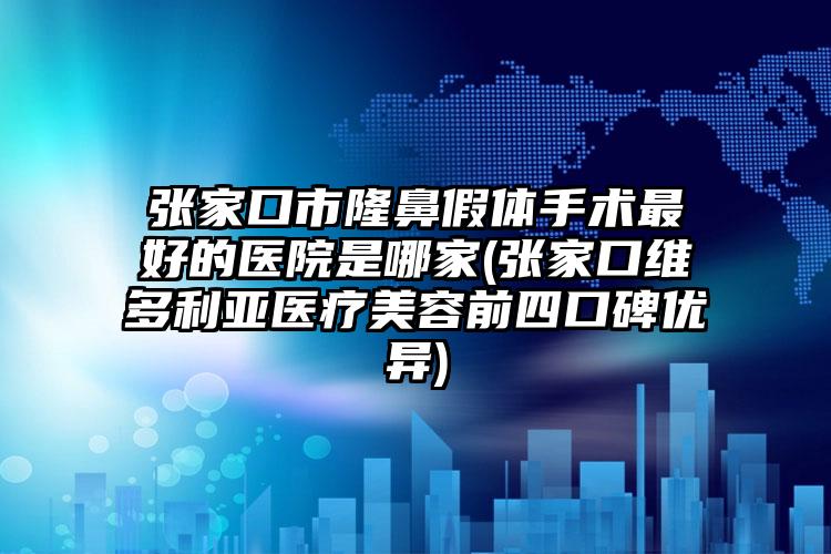 张家口市隆鼻假体手术最好的医院是哪家(张家口维多利亚医疗美容前四口碑优异)