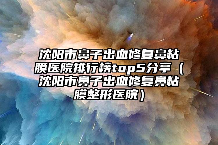 沈阳市鼻子出血修复鼻粘膜医院排行榜top5分享（沈阳市鼻子出血修复鼻粘膜整形医院）