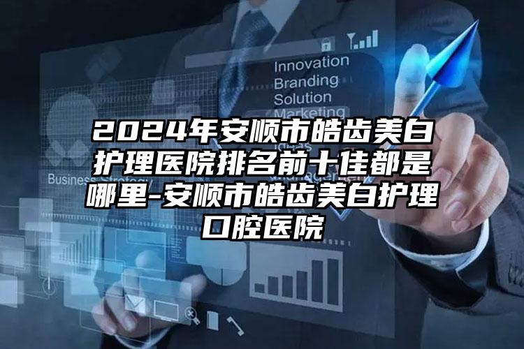 2024年安顺市皓齿美白护理医院排名前十佳都是哪里-安顺市皓齿美白护理口腔医院