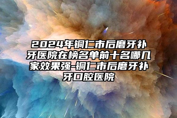 2024年铜仁市后磨牙补牙医院在榜名单前十名哪几家效果强-铜仁市后磨牙补牙口腔医院