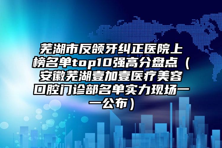 芜湖市反颌牙纠正医院上榜名单top10强高分盘点（安徽芜湖壹加壹医疗美容口腔门诊部名单实力现场一一公布）