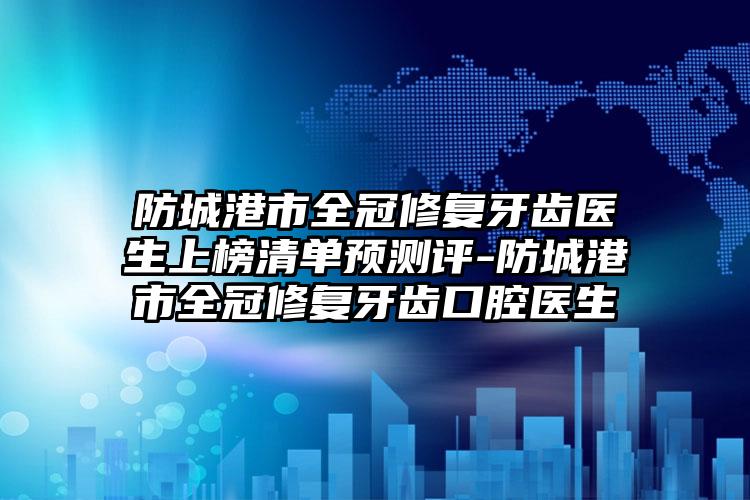 防城港市全冠修复牙齿医生上榜清单预测评-防城港市全冠修复牙齿口腔医生