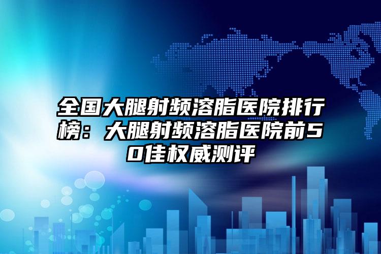 全国大腿射频溶脂医院排行榜：大腿射频溶脂医院前50佳权威测评