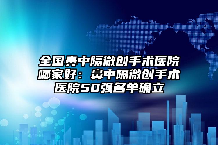 全国鼻中隔微创手术医院哪家好：鼻中隔微创手术医院50强名单确立