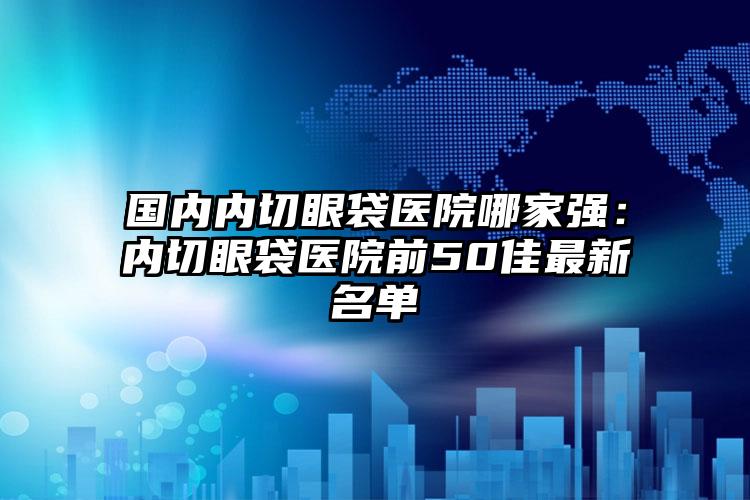 国内内切眼袋医院哪家强：内切眼袋医院前50佳最新名单