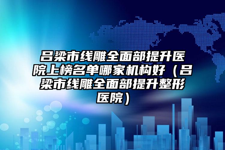 吕梁市线雕全面部提升医院上榜名单哪家机构好（吕梁市线雕全面部提升整形医院）