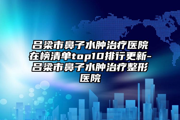 吕梁市鼻子水肿治疗医院在榜清单top10排行更新-吕梁市鼻子水肿治疗整形医院