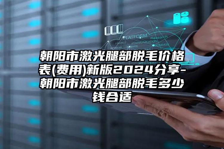 朝阳市激光腿部脱毛价格表(费用)新版2024分享-朝阳市激光腿部脱毛多少钱合适