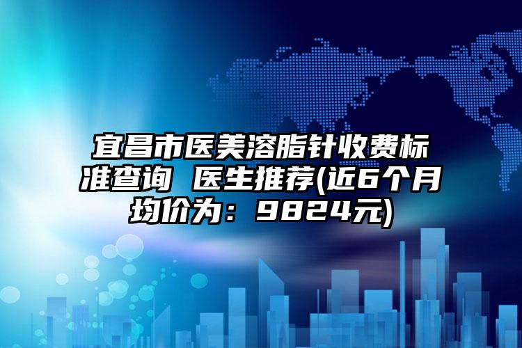 宜昌市医美溶脂针收费标准查询 医生推荐(近6个月均价为：9824元)