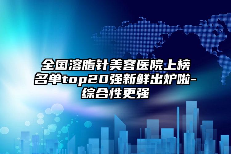 全国溶脂针美容医院上榜名单top20强新鲜出炉啦-综合性更强