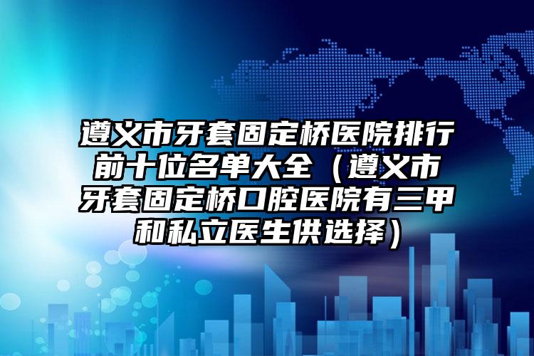 遵义市牙套固定桥医院排行前十位名单大全（遵义市牙套固定桥口腔医院有三甲和私立医生供选择）