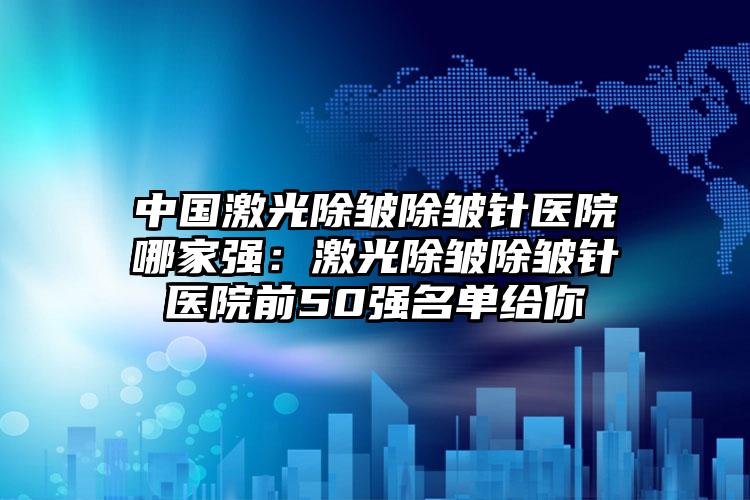 中国激光除皱除皱针医院哪家强：激光除皱除皱针医院前50强名单给你