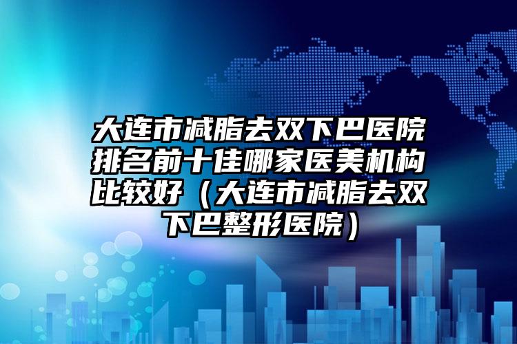 大连市减脂去双下巴医院排名前十佳哪家医美机构比较好（大连市减脂去双下巴整形医院）