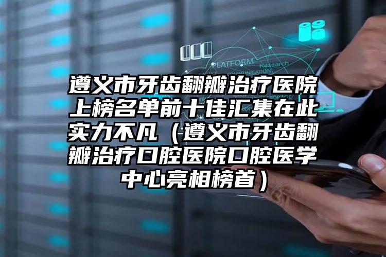 遵义市牙齿翻瓣治疗医院上榜名单前十佳汇集在此实力不凡（遵义市牙齿翻瓣治疗口腔医院口腔医学中心亮相榜首）